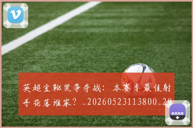 英超金靴奖争夺战：本赛季最佳射手花落谁家？_20260523113800_20260702175024