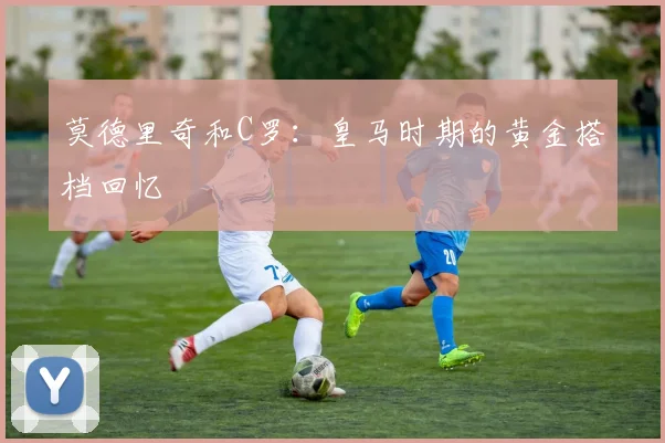 莫德里奇和C罗:皇马时期的黄金搭档回忆