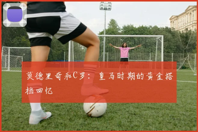 莫德里奇和C罗:皇马时期的黄金搭档回忆