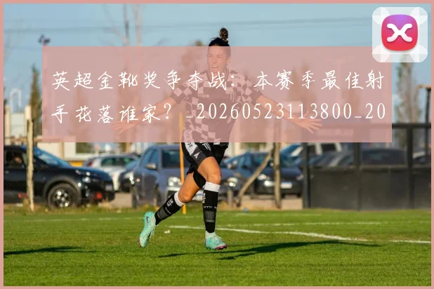英超金靴奖争夺战：本赛季最佳射手花落谁家？_20260523113800_20260702175024