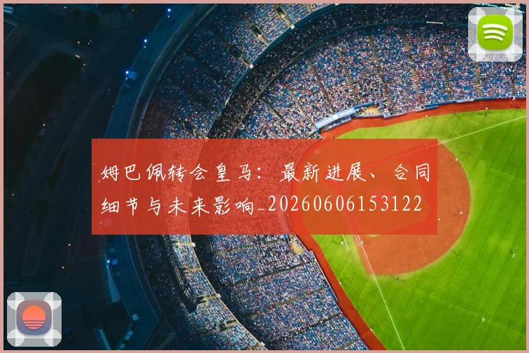 姆巴佩转会皇马：最新进展、合同细节与未来影响_20260606153122