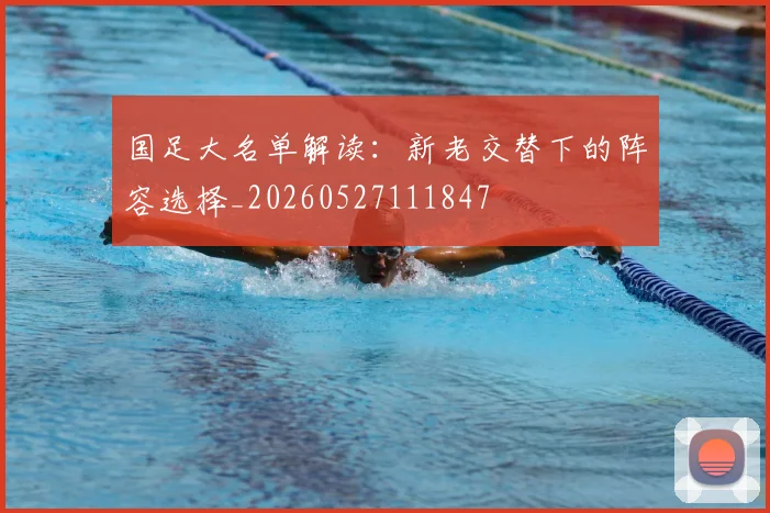 国足大名单解读:新老交替下的阵容选择_20260527111847
