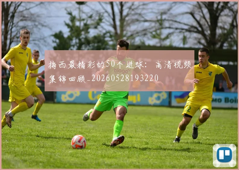 梅西最精彩的50个进球:高清视频集锦回顾_20260528193220